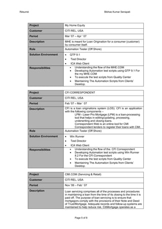 Résumé                                                            Bibhas Kumar Senapati




         Project                My Home Equity

         Customer               CITI REL, USA

         Period                 Mar ’07 – Apr ‘ 07

         Description            MHE is meant for Loan Origination for a consumer (customer)
                                by consumer itself.
         Role                   Automation Tester (Off Shore)

         Solution Environment   •   QTP 9.1
                                •    Test Director
                                •    ICA Web Client
         Responsibilities           •   Understanding the flow of the MHE.COM
                                    • Developing Automation test scripts using QTP 9.1 For
                                        the my MHE.COM
                                    • To execute the test scripts from Quality Center
                                    • Maintaining The Automation Scripts from Clients’
                                        Desktop.


         Project                CFI CORRESPONDENT

         Customer               CITI REL, USA

         Period                 Feb ’07 – Mar ‘ 07

         Description            CFI is a loan originations system (LOS). CFI is an application
                                with the following components –
                                         LPM - Laser Pro Mortgage (LPM) is a loan-processing
                                         tool that helps in editing/updating, processing,
                                         underwriting and closing loans.
                                         Correspondent Web is an online tool for CMI
                                         Correspondent lenders to register their loans with CMI.
         Role                   Automation Tester (Off Shore)

         Solution Environment   •   Win Runner
                                •    Test Director
                                •    ICA Web Client
         Responsibilities           •   Understanding the flow of the. CFI Correspondent
                                    • Developing Automation test scripts using Win Runner
                                        8.2 For the CFI Correspondent
                                    • To execute the test scripts from Quality Center
                                    • Maintaining The Automation Scripts from Clients’
                                        Desktop.


         Project                CMI.COM (Servicing & Retail)

         Customer               CITI REL, USA

         Period                 Nov ’06 – Feb ‘ 07

         Description            Loan servicing comprises all of the processes and procedures
                                in maintaining a loan from the time of its closing to the time it is
                                paid off. The purpose of loan servicing is to ensure that
                                mortgagors comply with the provisions of their Note and Deed
                                of Trust/Mortgage. Adequate records and follow-up systems are
                                maintained to help reduce risk. CitiMortgage operates as a


                                        Page 5 of 8
 
