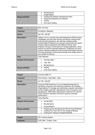 Résumé                                                            Bibhas Kumar Senapati



                                    •   Ms-Sql Server
                                    •   crystal Report
         Responsibilities           •   Leading the software development team.
                                    •   Designing Database and software
                                    •   Coding
                                    •   Unit Level Testing


         Project                BPO Job Portal

         Customer               Compshop, Malaysia

         Period                 Jan’ 06 – Apr’06

         Description            Jobbpo.com is a premier job portal designed for BPO industry.
                                Jobseekers can post their resume and search matched jobs.
                                Authenticated jobseekers can edit their updated profile.
                                Authenticated Employers can post job requirement and search
                                exactly matched applicants with different criteria. Each
                                employer having a control panel to manage applicants, where
                                he/she can add the selected applicants. Employers can send
                                email to selected applicants and can keep short listed resumes
                                for future purposes. Control panel having inbox facility which is
                                very similar to mail box.
         Role                   Team Member

         Solution Environment       •   VC#.Net 2003
                                    •    Asp. Net
                                    •   Ms-Sql Server
         Responsibilities           •   Coding
                                    •   Unit Level Testing


         Project                Commet CRM 4.2

         Customer               ICS Connect , New Delhi , India

         Period                 Jun ‘05 – Dec’05

         Description            Commet CRM Enterprise 4.2 is an integrated approach to
                                identifying, acquiring, and retaining Customers. By Enabling
                                Organizations To manage and coordinate customer interactions
                                across multiple channels, departments, lines of business, and
                                geographies. CRM helps organizations maximize the value of
                                every customer interaction and drive superior corporate
                                performance.
         Role                   Team Member

         Solution Environment       •   Vb.Net 2003
                                    •   Ms-Sql Server
                                    •   Crystal Report
         Responsibilities           •   Designing and developing the HR and Payroll Module.
                                    •   Leading The Team Of 2 In the Assigned Module
                                    •   Coding and Testing of Assigned Module

         Project                File Tracking System

         Customer               ICICI DSA , Cuttack ,India



                                        Page 7 of 8
 