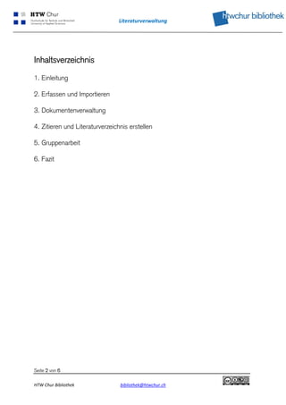 Literaturverwaltung 
 




Inhaltsverzeichnis

1. Einleitung

2. Erfassen und Importieren

3. Dokumentenverwaltung

4. Zitieren und Literaturverzeichnis erstellen

5. Gruppenarbeit

6. Fazit




Seite 2 von 6

HTW Chur Bibliothek              bibliothek@htwchur.ch     
 