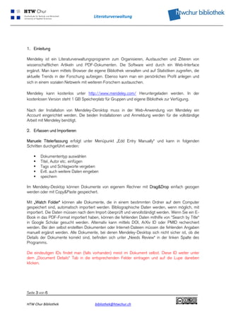 Literaturverwaltung 
 




1. Einleitung

Mendeley ist ein Literaturverwaltungsprogramm zum Organisieren, Austauschen und Zitieren von
wissenschaftlichen Artikeln und PDF-Dokumenten. Die Software wird durch ein Web-Interface
ergänzt. Man kann mittels Browser die eigene Bibliothek verwalten und auf Statistiken zugreifen, die
aktuelle Trends in der Forschung aufzeigen. Ebenso kann man ein persönliches Profil anlegen und
sich in einem sozialen Netzwerk mit weiteren Forschern austauschen.

Mendeley kann kostenlos unter http://www.mendeley.com/ Heruntergeladen werden. In der
kostenlosen Version steht 1 GB Speicherplatz für Gruppen und eigene Bibliothek zur Verfügung.

Nach der Installation von Mendeley-Dersktop muss in der Web-Anwendung von Mendeley ein
Account eingerichtet werden. Die beiden Installationen und Anmeldung werden für die vollständige
Arbeit mit Mendeley benötigt.

2. Erfassen und Importieren

Manuele Titelerfassung erfolgt unter Menüpunkt „Edd Entry Manually“ und kann in folgenden
Schritten durchgeführt werden:

       Dokumententyp auswählen
       Titel, Autor etc. einfügen
       Tags und Schlagworte vergeben
       Evtl. auch weitere Daten eingeben
       speichern

Im Mendeley-Desktop können Dokumente von eigenem Rechner mit Drag&Drop einfach gezogen
werden oder mit Copy&Paste gespeichert.

Mit „Watch Folder“ können alle Dokumente, die in einem bestimmten Ordner auf dem Computer
gespeichert sind, automatisch importiert werden. Bibliographische Daten werden, wenn möglich, mit
importiert. Die Daten müssen nach dem Import überprüft und vervollständigt werden. Wenn Sie ein E-
Book in das PDF-Format importiert haben, können die fehlenden Daten mithilfe von "Search by Title“
in Google Scholar gesucht werden. Alternativ kann mittels DOI, ArXiv ID oder PMID recherchiert
werden. Bei den selbst erstellten Dokumenten oder Internet-Dateien müssen die fehlenden Angaben
manuell ergänzt werden. Alle Dokumente, bei denen Mendeley-Desktop sich nicht sicher ist, ob die
Details der Dokumente korrekt sind, befinden sich unter „Needs Review“ in der linken Spalte des
Programms.

Die eindeutigen IDs findet man (falls vorhanden) meist im Dokument selbst. Diese ID weiter unter
dem „Document Details“ Tab in die entsprechenden Felder eintragen und auf die Lupe daneben
klicken.




Seite 3 von 6

HTW Chur Bibliothek                    bibliothek@htwchur.ch                                            
 