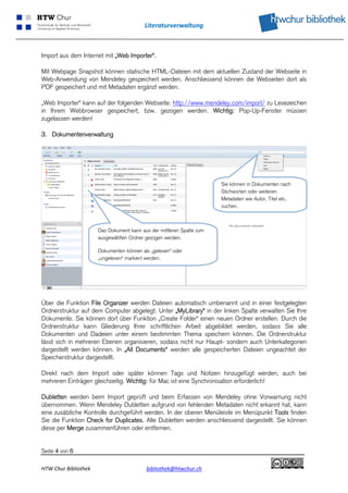 Literaturverwaltung 
 


Import aus dem Internet mit „Web Importer“.

Mit Webpage Snapshot können statische HTML-Dateien mit dem aktuellen Zustand der Webseite in
Web-Anwendung von Mendeley gespeichert werden. Anschliessend können die Webseiten dort als
PDF gespeichert und mit Metadaten ergänzt werden.

„Web Importer“ kann auf der folgenden Webseite: http://www.mendeley.com/import/ zu Lesezeichen
in Ihrem Webbrowser gespeichert, bzw. gezogen werden. Wichtig: Pop-Up-Fenster müssen
zugelassen werden! 

3. Dokumentenverwaltung




                                                                        Sie können in Dokumenten nach
                                                                        Stichworten oder weiteren
                                                                        Metadaten wie Autor, Titel etc.
                                                                        suchen.



                       Das Dokument kann aus der mittleren Spalte zum
                       ausgewählten Ordner gezogen werden.

                       Dokumenten können als „gelesen“ oder
                       „ungelesen“ markiert werden.




                                                                                                           

Über die Funktion File Organizer werden Dateien automatisch umbenannt und in einer festgelegten
Ordnerstruktur auf dem Computer abgelegt. Unter „MyLibrary“ in der linken Spalte verwalten Sie Ihre
Dokumente. Sie können dort über Funktion „Create Folder“ einen neuen Ordner erstellen. Durch die
Ordnerstruktur kann Gliederung Ihrer schriftlichen Arbeit abgebildet werden, sodass Sie alle
Dokumenten und Dadeien unter einem bestimmten Thema speichern können. Die Ordnerstruktur
lässt sich in mehreren Ebenen organisieren, sodass nicht nur Haupt- sondern auch Unterkategorien
dargestellt werden können. In „All Documents“ werden alle gespeicherten Dateien ungeachtet der
Speicherstruktur dargestellt.

Direkt nach dem Import oder später können Tags und Notizen hinzugefügt werden, auch bei
mehreren Einträgen gleichzeitig. Wichtig: für Mac ist eine Synchronisation erforderlich!

Dubletten werden beim Import geprüft und beim Erfassen von Mendeley ohne Vorwarnung nicht
übernommen. Wenn Mendeley Dubletten aufgrund von fehlenden Metadaten nicht erkannt hat, kann
eine zusätzliche Kontrolle durchgeführt werden. In der oberen Menüleiste im Menüpunkt Tools finden
Sie die Funktion Check for Duplicates. Alle Dubletten werden anschliessend dargestellt. Sie können
diese per Merge zusammenführen oder entfernen.


Seite 4 von 6

HTW Chur Bibliothek                         bibliothek@htwchur.ch                                          
 