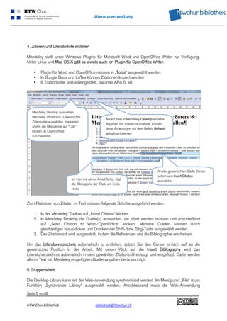 Literaturverwaltung 
 




4. Zitieren und Literaturliste erstellen

Mendeley stellt unter Windows Plugins für Microsoft Word und OpenOffice Writer zur Verfügung.
Unter Linux und Mac OS X gibt es jeweils auch ein Plugin für OpenOffice Writer.

        Plugin für Word und OpenOffice müssen in „Tools“ ausgewählt werden
        In Google Docs und LaTex können Zitationen kopiert werden
        8 Zitationsstile sind voreingestellt, darunter APA 6. ed.




    Mendeley Desktop auswählen.
    Mendeley öffnet sich. Gewünschte
                                                         Ändert man in Mendeley Desktop einzelne
    Zitierquelle auswählen, markieren
                                                         Angaben der Literaturaufnahme, können
    und in der Menüleiste auf “Cite”
                                                         diese Änderungen mit dem Befehl Refresh
    klicken. In Open Office
                                                         aktualisiert werden
    zurückkehren




                                                                                           An der gewünschten Stelle Cursor
                                                                                           setzen und Insert Citation
                               Ist man mit seiner Arbeit fertig, fügt
                                                                                           auswählen
                               die Bibliografie der Zitate am Ende
                               hinzu



Zum Platzieren von Zitaten im Text müssen folgende Schritte ausgeführt werden:

     1. In der Mendeley Toolbar auf „Insert Citation“ klicken.
     2. In Mendeley Desktop die Quelle(n) auswählen, die zitiert werden müssen und anschließend
        auf „Send Citation to Word/OpenOffice“ klicken. Mehrere Quellen können durch
        gleichzeitiges Mausklicken und Drücken der Shift- bzw. Strg-Taste ausgewählt werden.
     3. Der Zitationsstil wird ausgewählt, in dem die Referenzen und die Bibliographie erscheinen.

Um das Literaturverzeichnis automatisch zu erstellen, setzen Sie den Cursor einfach auf an die
gewünschte Position in der Arbeit. Mit einem Klick auf die Insert Bibliography wird das
Literaturverzeichnis automatisch in dem gewählten Zitationsstil erzeugt und eingefügt. Dafür werden
alle im Text mit Mendeley eingefügten Quellenangaben berücksichtigt.

5.Gruppenarbeit

Die Desktop-Library kann mit der Web-Anwendung synchronisiert werden. Im Menüpunkt „File“ muss
Funktion „Synchronize Library“ ausgewählt werden. Anschliessend muss die Web-Anwendung
Seite 5 von 6

HTW Chur Bibliothek                              bibliothek@htwchur.ch                                                  
 