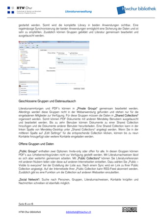 Literaturverwaltung 
 


gestartet werden. Somit wird die komplette Library in beiden Anwendungen sichtbar. Eine
regelmässige Synchronisierung der beiden Anwendungen ermöglicht eine Sicherung der Daten und ist
sehr zu empfehlen. Zusätzlich können Gruppen gebildet und Literatur gemeinsam bearbeitet und
ausgetauscht werden.




Geschlossene Gruppen und Datenaustausch

Literatursammlungen und PDF’s können in „Private Groups“ gemeinsam bearbeitet werden.
Allerdings werden diese Gruppen nicht in der Webanwendung gefunden und stehen nur für die
eingeladenen Mitglieder zur Verfügung. Für diese Gruppen müssen die Daten in „Shared Collections“
organisiert werden. Somit können PDF Dokumente mit anderen Mendeley Benutzern ausgetauscht
und bearbeitet werden. Bis zu zehn Benutzer können Dokumente zu einer Shared Collection
hinzufügen und die Dokumente anderer Benutzer herunterladen. Eine Shared Collection kann in der
linken Spalte von Mendeley-Desktop unter „Shared Collections“ angelegt werden. Wenn Sie in der
mittleren Spalte auf „Edit Settings“ für die entsprechende Collection klicken, können bis zu neun
Kontakte hinzugefügt oder weitere Kontakte eingeladen werden.

Offene Gruppen und Daten

„Public Groups“ enthalten zwei Optionen: Invite-only oder offen für alle. In diesen Gruppen können
PDF’s aus Urheberrechtsgründen nicht zur Verfügung gestellt werden. Mit Literaturnachweisen lässt
es sich aber weiterhin gemeinsam arbeiten. Mit „Public Collections“ können Sie Literaturreferenzen
mit anderen Nutzern teilen oder diese auf anderen Internetseiten einbetten. Dazu wählen Sie „Public –
Visible to everyone“ bei der Erstellung der Liste aus. Nach einem Sync wird ein Link zu Ihrer Public
Collection angezeigt. Auf der Internetseite Ihrer „Public Collection kann RSS-Feed abonniert werden.
Zusätzlich gibt es eine Funktion um die Collection auf anderen Webseiten einzubetten.

„Social Network“: Suche nach Personen, Gruppen, Literaturnachweisen, Kontakte knüpfen und
Nachrichten schreiben ist ebenfalls möglich.




Seite 6 von 6

HTW Chur Bibliothek                    bibliothek@htwchur.ch                                         
 