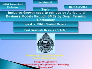 ASBM International
Conference
ASBM International
Conference Date-8/3/2013Date-8/3/2013
TopicTopic
Inclusive Growth need to retrieve by Agricultural
Business Models through SMEs by Small Farming
Community
Inclusive Growth need to retrieve by Agricultural
Business Models through SMEs by Small Farming
Community
Department of Agricultural Extension
Faculty of Social Science
College Of Agriculture
Odisha University Of Agriculture & Technology
Bhubaneswar-3
Seminar-ISeminar-I
Speaker: Bibhu Santosh BeheraSpeaker: Bibhu Santosh Behera
Post Graduate Research ScholarPost Graduate Research Scholar
 