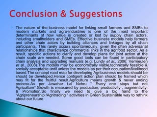  The nature of the business model for linking small farmers and SMEs to
modern markets and agro-industries is one of the most important
determinants of how value is created or lost by supply chain actors,
including smallholders and SMEs. Effective business models help farmers
and other chain actors by building alliances and linkages by all chain
participants. This rarely occurs spontaneously, given the often adversarial
relationships that characterize commercial links in the agrifood sector. As a
result, specific actions to clarify and develop plans for joint action at the
chain scale are needed. Some good tools can be found in participatory
chain analysis and upgrading manuals (e.g. Lundy et al., 2006; Vermeulen
et al., 2008).The models may be economically viable,technically feasible &
socially acceptable until unless the models as per their occupation/livelihood
based.The concept road map for developing Agribusiness models should be
should be developed.Hence contigent action plan should be framed which
may fit for the fruitful result.Agriculture means growth & never ending
process.As per Jawahar Lal Nehru “ Every one stops but not
Agriculture”.Growth is measured by production, productivity , augmentivity,
& Promotion.So finally we need to give a big hand to the
“Agripreneurship /Agritrading “ activities in Green Sustainable way to rethink
about our future.
 
 