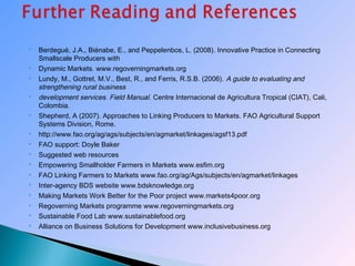  Berdegué, J.A., Biénabe, E., and Peppelenbos, L. (2008). Innovative Practice in Connecting
Smallscale Producers with
 Dynamic Markets. www.regoverningmarkets.org
 Lundy, M., Gottret, M.V., Best, R., and Ferris, R.S.B. (2006). A guide to evaluating and
strengthening rural business
 development services. Field Manual. Centre Internacional de Agricultura Tropical (CIAT), Cali,
Colombia.
 Shepherd, A (2007). Approaches to Linking Producers to Markets. FAO Agricultural Support
Systems Division, Rome.
 http://www.fao.org/ag/ags/subjects/en/agmarket/linkages/agsf13.pdf
 FAO support: Doyle Baker
 Suggested web resources
 Empowering Smallholder Farmers in Markets www.esfim.org
 FAO Linking Farmers to Markets www.fao.org/ag/Ags/subjects/en/agmarket/linkages
 Inter-agency BDS website www.bdsknowledge.org
 Making Markets Work Better for the Poor project www.markets4poor.org
 Regoverning Markets programme www.regoverningmarkets.org
 Sustainable Food Lab www.sustainablefood.org
 Alliance on Business Solutions for Development www.inclusivebusiness.org
 
