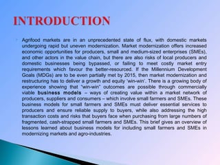  Agrifood markets are in an unprecedented state of flux, with domestic markets
undergoing rapid but uneven modernization. Market modernization offers increased
economic opportunities for producers, small and medium-sized enterprises (SMEs),
and other actors in the value chain, but there are also risks of local producers and
domestic businesses being bypassed, or failing to meet costly market entry
requirements which favour the better-resourced. If the Millennium Development
Goals (MDGs) are to be even partially met by 2015, then market modernization and
restructuring has to deliver a growth and equity ‘win-win’. There is a growing body of
experience showing that “win-win” outcomes are possible through commercially
viable business models – ways of creating value within a market network of
producers, suppliers and consumers – which involve small farmers and SMEs. These
business models for small farmers and SMEs must deliver essential services to
producers and ensure reliable supply to buyers, while also addressing the high
transaction costs and risks that buyers face when purchasing from large numbers of
fragmented, cash-strapped small farmers and SMEs. This brief gives an overview of
lessons learned about business models for including small farmers and SMEs in
modernizing markets and agro-industries.
 
