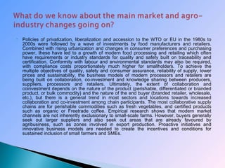  Policies of privatization, liberalization and accession to the WTO or EU in the 1980s to
2000s were followed by a wave of investments by food manufacturers and retailers.
Combined with rising urbanization and changes in consumer preferences and purchasing
power, these have led to a growth of modern food processing and retailing which often
have requirements or industry standards for quality and safety built on traceability and
certification. Conformity with labour and environmental standards may also be required,
with compliance costs proportionately much higher for smallholders. To achieve the
multiple objectives of quality, safety and consumer assurance, reliability of supply, lower
prices and sustainability, the business models of modern processors and retailers are
being built on collaboration, co-investment and knowledge sharing between producers,
suppliers, processors and retailers. Ultimately, the extent of collaboration and
coinvestment depends on the nature of the product (perishable, differentiated or branded
product, or bulk commodity) and the nature of the end buyer (branded retailer, wholesale,
etc.), but there is a general trend in most sectors and locations towards increased
collaboration and co-investment among chain participants. The most collaborative supply
chains are for perishable commodities such as fresh vegetables, and certified products
such as organic or Freetrade coffee. Empirical research shows that modern market
channels are not inherently exclusionary to small-scale farms. However, buyers generally
seek out larger suppliers and also seek out areas that are already favoured by
agribusiness, such as zones involved in export production. Proactive initiatives and
innovative business models are needed to create the incentives and conditions for
sustained inclusion of small farmers and SMEs.
 