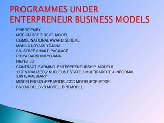  PMEGP/PMRY
 MSE-CLUSTER DEVT. MODEL
 CGMSE/NATIONAL AWARD SCHEME
 MAHILA UDYAMI YOJANA
 SBI STREE SHAKTI PACKAGE
 PRIYA DARSHINI YOJANA
 NAYE/FLO
 CONTRACT FARMING ENTERPRENEURSHIP MODELS
 1.CENTRALIZED,2.NUCLEUS ESTATE 3.MULTIPARTITE 4.INFORMAL
5.INTERMEDIARY
 MISCELENOUS:-PPP MODEL/CCC MODEL/PCP MODEL
 BSB MODEL,BVB MODEL, BPB MODEL
 
