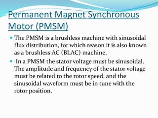 Permanent Magnet Synchronous
Motor (PMSM)
 The PMSM is a brushless machine with sinusoidal
flux distribution, for which reason it is also known
as a brushless AC (BLAC) machine.
 In a PMSM the stator voltage must be sinusoidal.
The amplitude and frequency of the stator voltage
must be related to the rotor speed, and the
sinusoidal waveform must be in tune with the
rotor position.
 