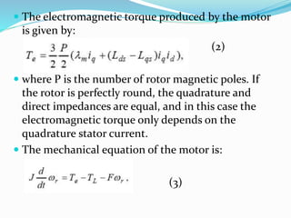  The electromagnetic torque produced by the motor
is given by:
(2)
 where P is the number of rotor magnetic poles. If
the rotor is perfectly round, the quadrature and
direct impedances are equal, and in this case the
electromagnetic torque only depends on the
quadrature stator current.
 The mechanical equation of the motor is:
(3)
 