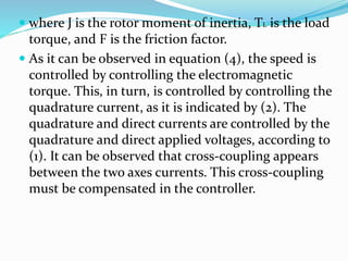  where J is the rotor moment of inertia, TL is the load
torque, and F is the friction factor.
 As it can be observed in equation (4), the speed is
controlled by controlling the electromagnetic
torque. This, in turn, is controlled by controlling the
quadrature current, as it is indicated by (2). The
quadrature and direct currents are controlled by the
quadrature and direct applied voltages, according to
(1). It can be observed that cross-coupling appears
between the two axes currents. This cross-coupling
must be compensated in the controller.
 