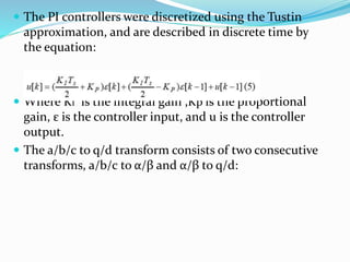  The PI controllers were discretized using the Tustin
approximation, and are described in discrete time by
the equation:
 Where KI is the integral gain ,Kp is the proportional
gain, ε is the controller input, and u is the controller
output.
 The a/b/c to q/d transform consists of two consecutive
transforms, a/b/c to α/β and α/β to q/d:
 