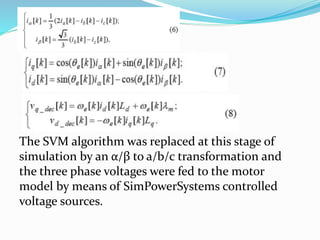 The SVM algorithm was replaced at this stage of
simulation by an α/β to a/b/c transformation and
the three phase voltages were fed to the motor
model by means of SimPowerSystems controlled
voltage sources.
 