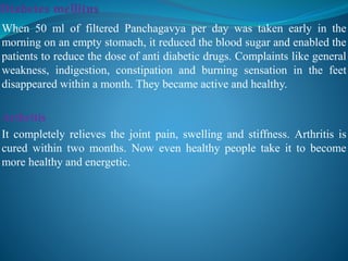 When 50 ml of filtered Panchagavya per day was taken early in the
morning on an empty stomach, it reduced the blood sugar and enabled the
patients to reduce the dose of anti diabetic drugs. Complaints like general
weakness, indigestion, constipation and burning sensation in the feet
disappeared within a month. They became active and healthy.
Arthritis
It completely relieves the joint pain, swelling and stiffness. Arthritis is
cured within two months. Now even healthy people take it to become
more healthy and energetic.
 