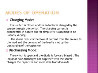  Charging Mode:
The switch is closed and the inductor is charged by the
source through the switch. The charging current is
exponential in nature but for simplicity is assumed to be
linearly varying.
The diode restricts the flow of current from the source to
the load and the demand of the load is met by the
discharging of the capacitor.
 Discharging Mode:
The switch is open and the diode is forward biased . The
inductor now discharges and together with the source
charges the capacitor and meets the load demands.
 