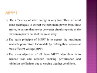  The efficiency of solar energy is very low. Thus we need
some techniques to extract the maximum power from these
arrays, to ensure that power converter circuits operate at the
maximum power point of the solar array.
 The basic principle of MPPT is to extract the maximum
available power from PV module by making them operate at
most efficient voltage(MPP).
 The main objective of all these MPPT algorithms is to
achieve fast and accurate tracking performance and
minimize oscillations due to varying weather conditions.
 