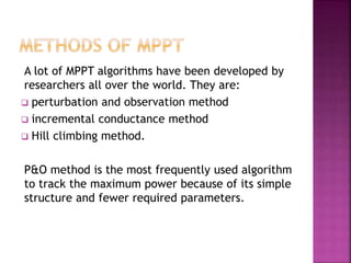 A lot of MPPT algorithms have been developed by
researchers all over the world. They are:
 perturbation and observation method
 incremental conductance method
 Hill climbing method.
P&O method is the most frequently used algorithm
to track the maximum power because of its simple
structure and fewer required parameters.
 
