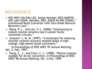  WEI WEN YIM-SHU LEE, Senior Member, IEEE,MARTIN
HOI LAM CHOW, Member, IEEE ,DAVID KI-WAI CHENG,”
Interleaved Boost Converter with Zero Diode Reverse-
Recovery Loss”.
 Wong, P. L., and Lee, F. C. (2000),”Interleaving to
reduce reverse-recovery loss in power factor
correction circuits.”
 Jovanovi´c, M. M. (1997), “A technique for reducing
rectifier reverse-recovery-related losses in high-
voltage, high-power boost converters.”
In Proceedings of IEEE APEC’97 Annual Meeting,
Vol. 2, Feb. 1997.
 Tseng, C. J., and Chen, C. L. (1998), “Passive lossless
snubber for dc/dc converters. In Proceedings of IEEE
APEC’98 Annual Meeting, Vol. 2,Feb. 1998
 