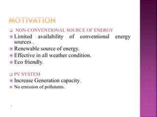  NON-CONVENTIONAL SOURCE OF ENERGY
 Limited availability of conventional energy
sources .
 Renewable source of energy.
 Effective in all weather condition.
 Eco friendly.
 PV SYSTEM
 Increase Generation capacity.
 No emission of pollutants.
.
 
