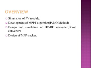  Simulation of PV module.
 Development of MPPT algorithm(P & O Method) .
 Design and simulation of DC-DC converter(Boost
converter)
 Design of MPP tracker.
 