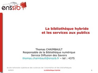 La bibliothèque hybride  et les services aux publics Thomas CHAIMBAULT Responsable de la Bibliothèque numérique Service Diffusion des Savoirs [email_address]  – tel : 4375   