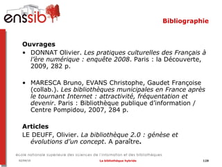 Bibliographie <ul><li>Ouvrages </li></ul><ul><li>DONNAT Olivier.  Les pratiques culturelles des Français à l’ère numérique...