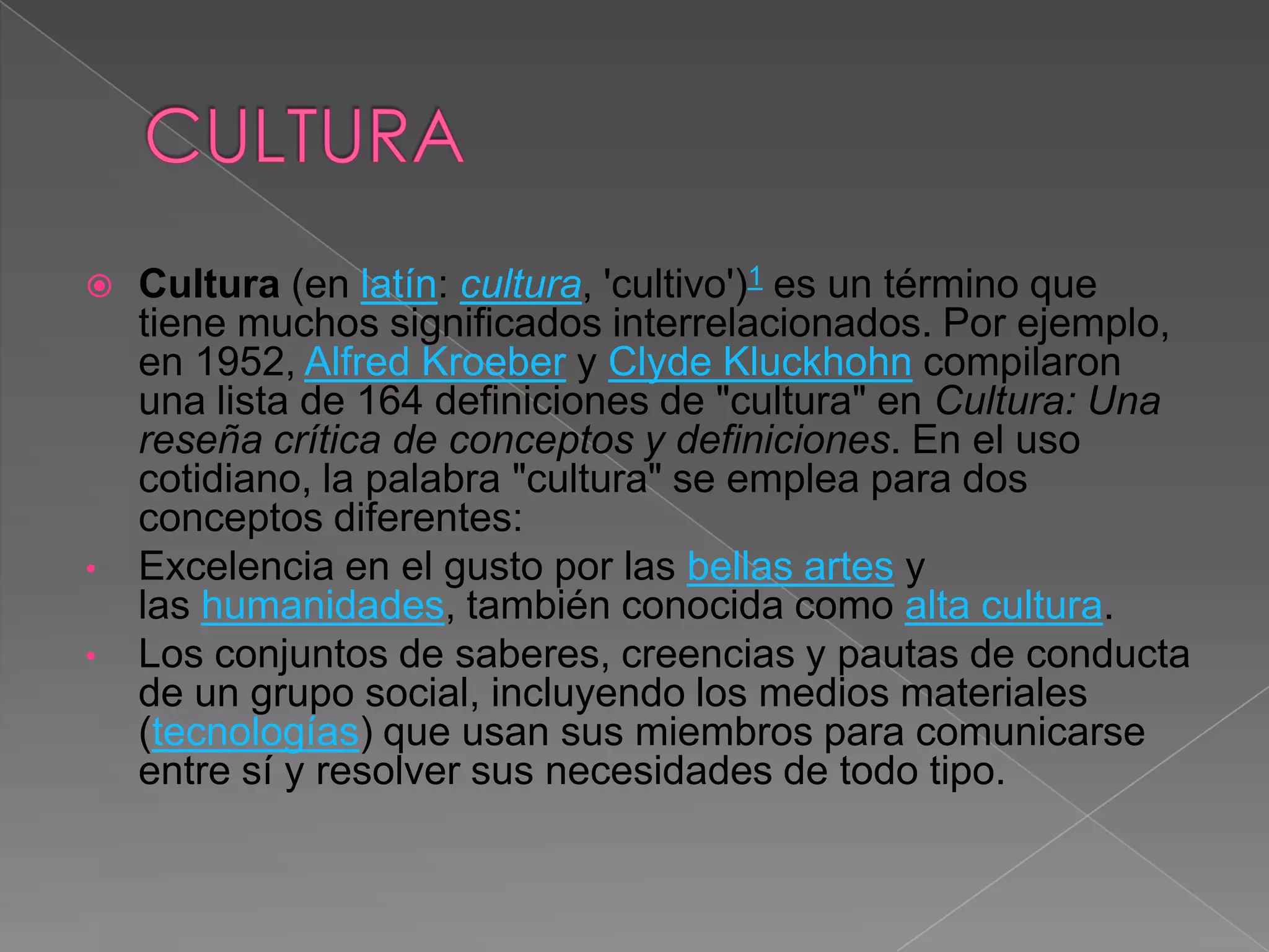    Cultura (en latín: cultura, 'cultivo')1 es un término que
    tiene muchos significados interrelacionados. Por ejemplo,
    en 1952, Alfred Kroeber y Clyde Kluckhohn compilaron
    una lista de 164 definiciones de "cultura" en Cultura: Una
    reseña crítica de conceptos y definiciones. En el uso
    cotidiano, la palabra "cultura" se emplea para dos
    conceptos diferentes:
•   Excelencia en el gusto por las bellas artes y
    las humanidades, también conocida como alta cultura.
•   Los conjuntos de saberes, creencias y pautas de conducta
    de un grupo social, incluyendo los medios materiales
    (tecnologías) que usan sus miembros para comunicarse
    entre sí y resolver sus necesidades de todo tipo.
 