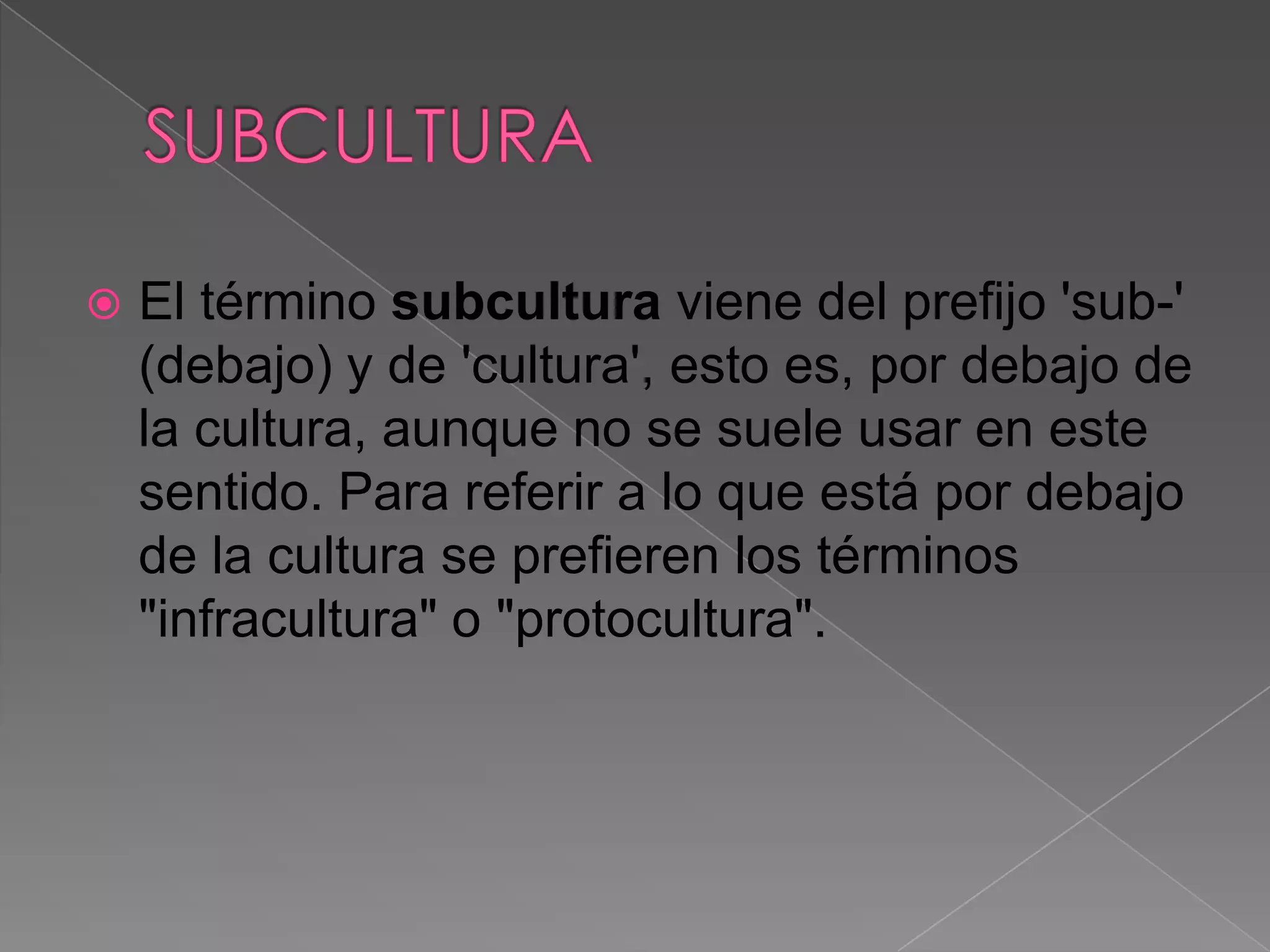    El término subcultura viene del prefijo 'sub-'
    (debajo) y de 'cultura', esto es, por debajo de
    la cultura, aunque no se suele usar en este
    sentido. Para referir a lo que está por debajo
    de la cultura se prefieren los términos
    "infracultura" o "protocultura".
 