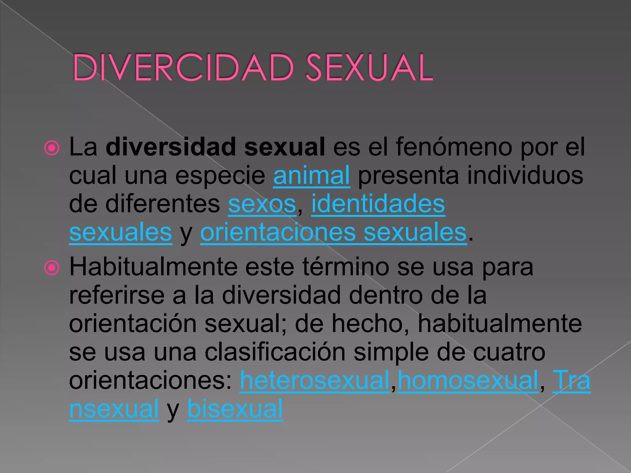  La diversidad sexual es el fenómeno por el
  cual una especie animal presenta individuos
  de diferentes sexos, identidades
  sexuales y orientaciones sexuales.
 Habitualmente este término se usa para
  referirse a la diversidad dentro de la
  orientación sexual; de hecho, habitualmente
  se usa una clasificación simple de cuatro
  orientaciones: heterosexual,homosexual, Tra
  nsexual y bisexual
 