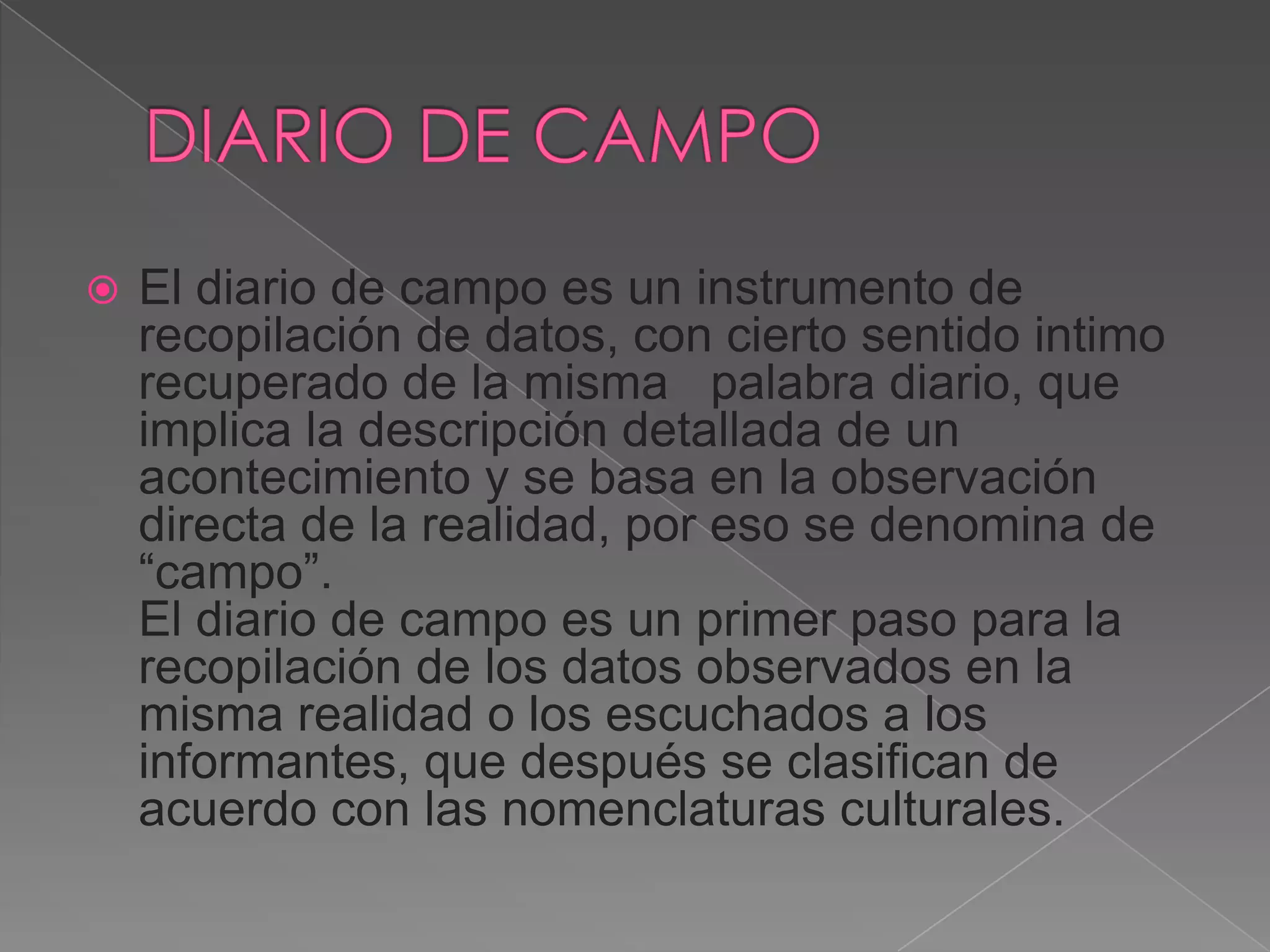    El diario de campo es un instrumento de
    recopilación de datos, con cierto sentido intimo
    recuperado de la misma palabra diario, que
    implica la descripción detallada de un
    acontecimiento y se basa en la observación
    directa de la realidad, por eso se denomina de
    “campo”.
    El diario de campo es un primer paso para la
    recopilación de los datos observados en la
    misma realidad o los escuchados a los
    informantes, que después se clasifican de
    acuerdo con las nomenclaturas culturales.
 