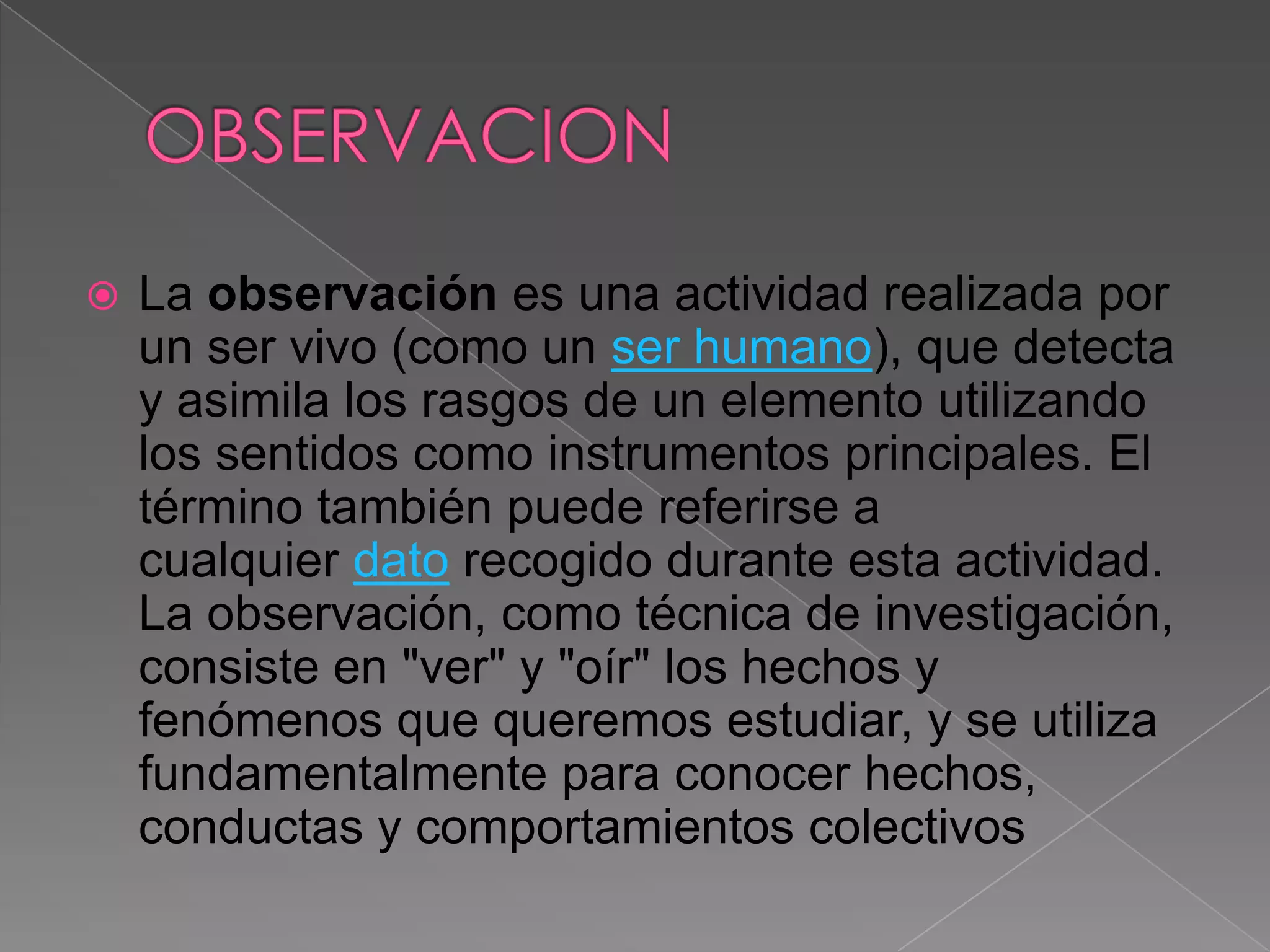    La observación es una actividad realizada por
    un ser vivo (como un ser humano), que detecta
    y asimila los rasgos de un elemento utilizando
    los sentidos como instrumentos principales. El
    término también puede referirse a
    cualquier dato recogido durante esta actividad.
    La observación, como técnica de investigación,
    consiste en "ver" y "oír" los hechos y
    fenómenos que queremos estudiar, y se utiliza
    fundamentalmente para conocer hechos,
    conductas y comportamientos colectivos
 