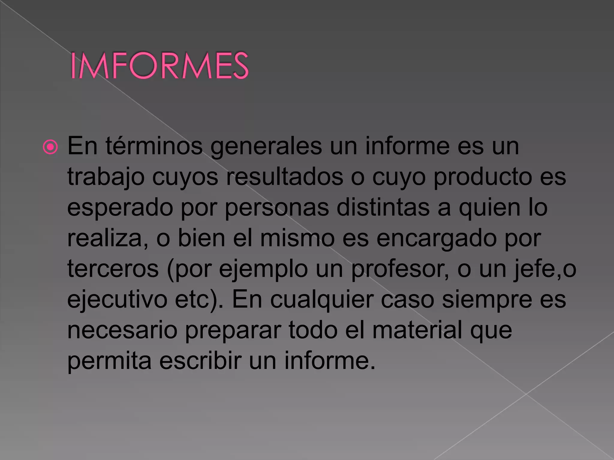    En términos generales un informe es un
    trabajo cuyos resultados o cuyo producto es
    esperado por personas distintas a quien lo
    realiza, o bien el mismo es encargado por
    terceros (por ejemplo un profesor, o un jefe,o
    ejecutivo etc). En cualquier caso siempre es
    necesario preparar todo el material que
    permita escribir un informe.
 