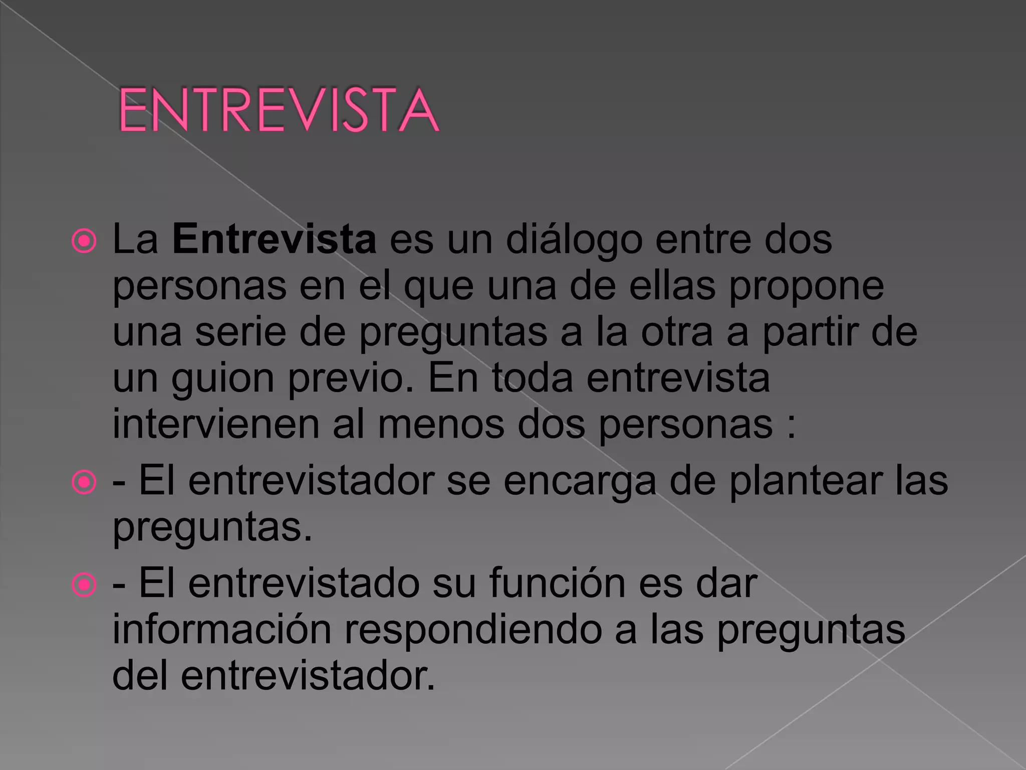  La Entrevista es un diálogo entre dos
  personas en el que una de ellas propone
  una serie de preguntas a la otra a partir de
  un guion previo. En toda entrevista
  intervienen al menos dos personas :
 - El entrevistador se encarga de plantear las
  preguntas.
 - El entrevistado su función es dar
  información respondiendo a las preguntas
  del entrevistador.
 