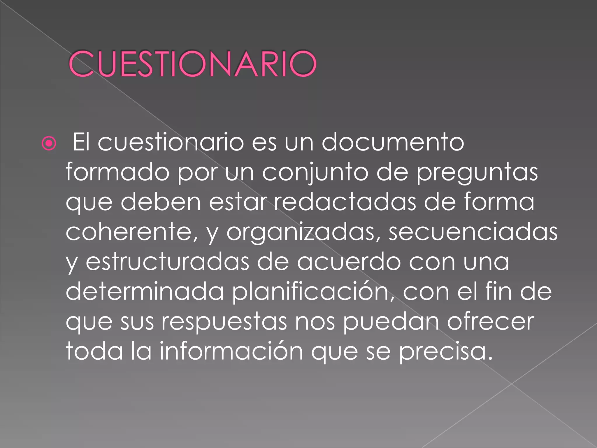     El cuestionario es un documento
    formado por un conjunto de preguntas
    que deben estar redactadas de forma
    coherente, y organizadas, secuenciadas
    y estructuradas de acuerdo con una
    determinada planificación, con el fin de
    que sus respuestas nos puedan ofrecer
    toda la información que se precisa.
 