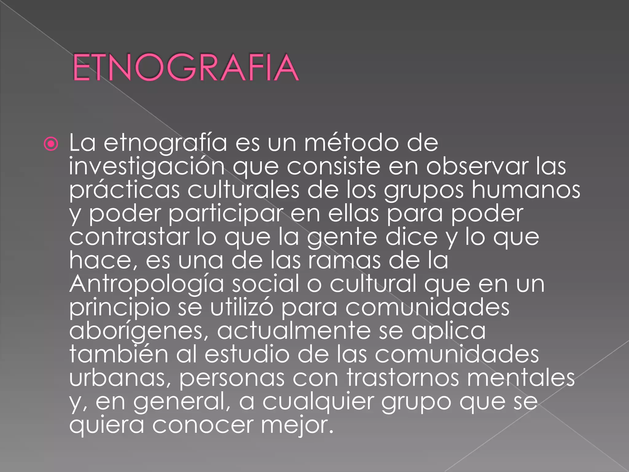    La etnografía es un método de
    investigación que consiste en observar las
    prácticas culturales de los grupos humanos
    y poder participar en ellas para poder
    contrastar lo que la gente dice y lo que
    hace, es una de las ramas de la
    Antropología social o cultural que en un
    principio se utilizó para comunidades
    aborígenes, actualmente se aplica
    también al estudio de las comunidades
    urbanas, personas con trastornos mentales
    y, en general, a cualquier grupo que se
    quiera conocer mejor.
 