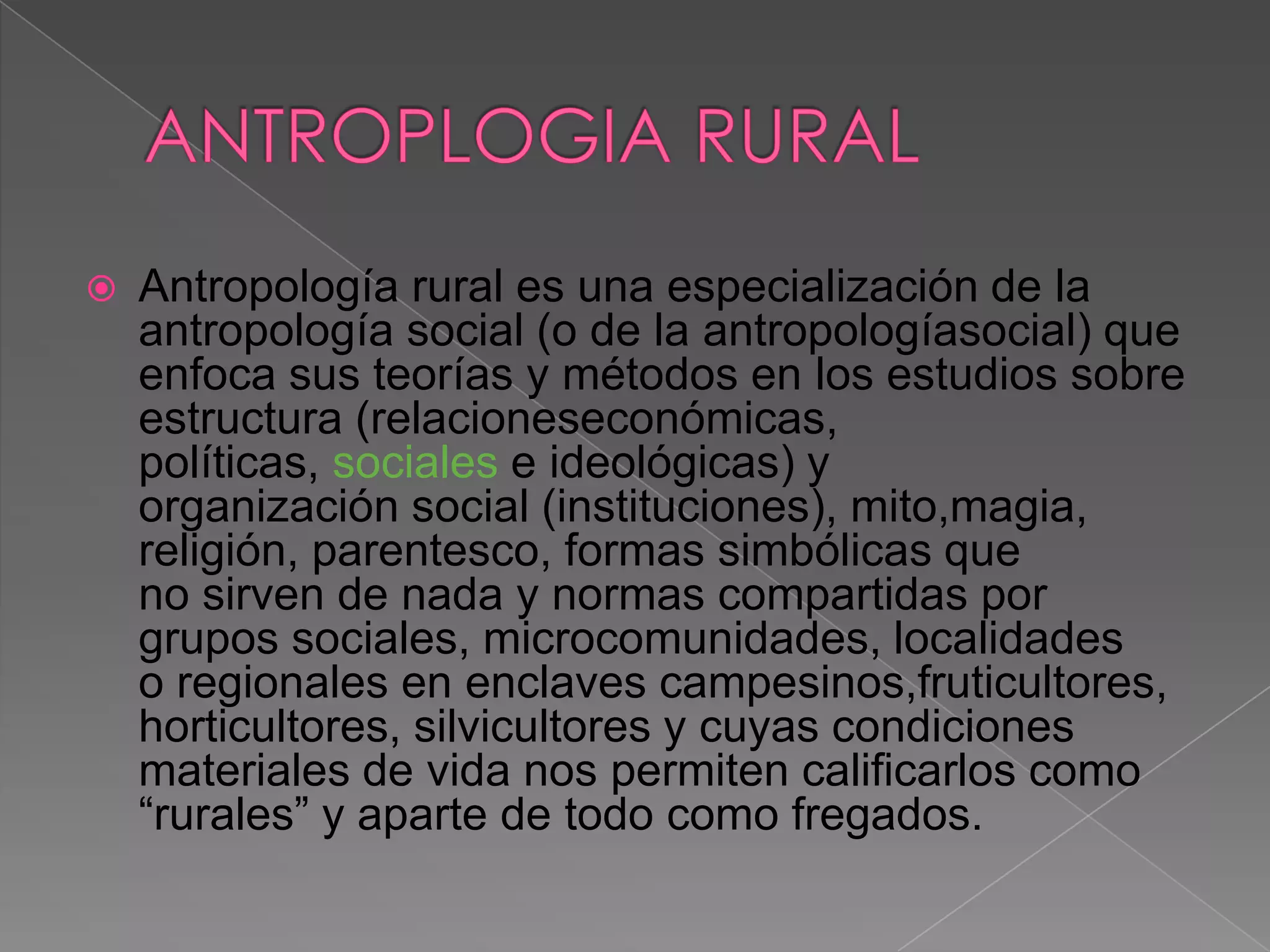    Antropología rural es una especialización de la
    antropología social (o de la antropologíasocial) que
    enfoca sus teorías y métodos en los estudios sobre
    estructura (relacioneseconómicas,
    políticas, sociales e ideológicas) y
    organización social (instituciones), mito,magia,
    religión, parentesco, formas simbólicas que
    no sirven de nada y normas compartidas por
    grupos sociales, microcomunidades, localidades
    o regionales en enclaves campesinos,fruticultores,
    horticultores, silvicultores y cuyas condiciones
    materiales de vida nos permiten calificarlos como
    “rurales” y aparte de todo como fregados.
 