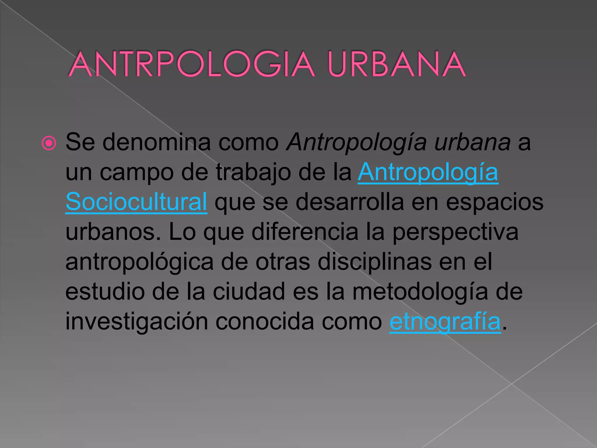    Se denomina como Antropología urbana a
    un campo de trabajo de la Antropología
    Sociocultural que se desarrolla en espacios
    urbanos. Lo que diferencia la perspectiva
    antropológica de otras disciplinas en el
    estudio de la ciudad es la metodología de
    investigación conocida como etnografía.
 