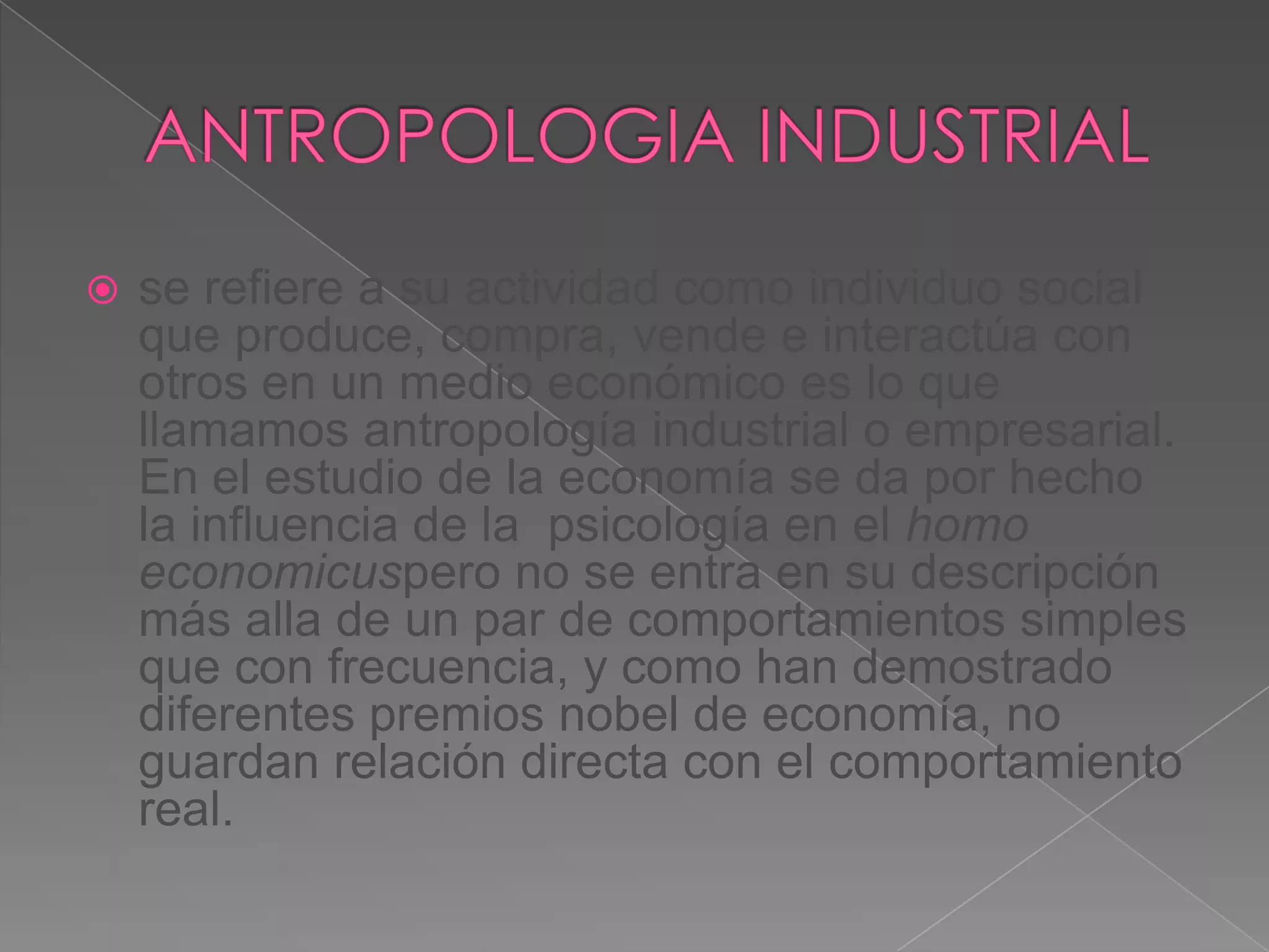    se refiere a su actividad como individuo social
    que produce, compra, vende e interactúa con
    otros en un medio económico es lo que
    llamamos antropología industrial o empresarial.
    En el estudio de la economía se da por hecho
    la influencia de la psicología en el homo
    economicuspero no se entra en su descripción
    más alla de un par de comportamientos simples
    que con frecuencia, y como han demostrado
    diferentes premios nobel de economía, no
    guardan relación directa con el comportamiento
    real.
 