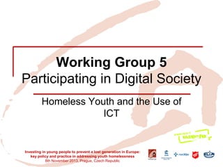 Working Group 5 Participating in Digital Society 
Homeless Youth and the Use of ICT 
Investing in young people to prevent a lost generation in Europe: key policy and practice in addressing youth homelessness 
8th November 2013, Prague, Czech Republic  