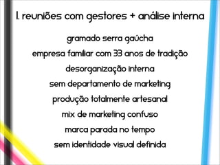 1. reuniões com gestores + análise interna

           Gramado serra gaúcha
   empresa familiar com 33 anos de tradição
           desorganização interna
       sem departamento de marketing
        produção totalmente artesanal
          mix de marketing confuso
           marca parada no tempo
        sem identidade visual definida
 