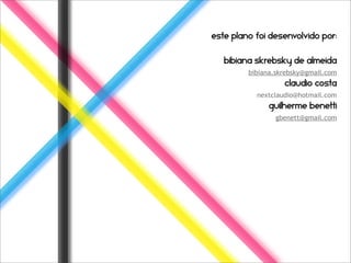 Este plano foi desenvolvido por:


   Bibiana skrebsky de almeida
         bibiana.skrebsky@gmail.com
                   claudio costa
           nextclaudio@hotmail.com
              guilherme benetti
                gbenett@gmail.com
 