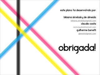 Este plano foi desenvolvido por:


   Bibiana skrebsky de almeida
         bibiana.skrebsky@gmail.com
                   claudio costa
           nextclaudio@hotmail.com
              guilherme benetti
                gbenett@gmail.com




obrigada!
 