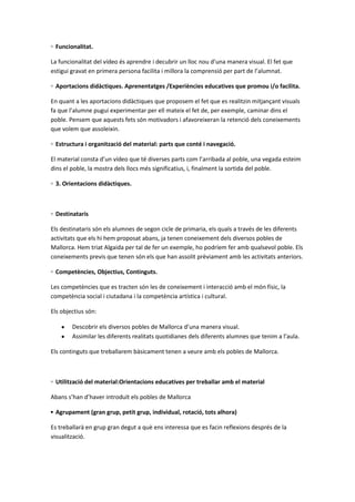 ◦ Funcionalitat.
La funcionalitat del vídeo és aprendre i decubrir un lloc nou d’una manera visual. El fet que
estigui gravat en primera persona facilita i millora la comprensió per part de l’alumnat.
◦ Aportacions didàctiques. Aprenentatges /Experiències educatives que promou i/o facilita.
En quant a les aportacions didàctiques que proposem el fet que es realitzin mitjançant visuals
fa que l’alumne pugui experimentar per ell mateix el fet de, per exemple, caminar dins el
poble. Pensem que aquests fets són motivadors i afavoreixeran la retenció dels coneixements
que volem que assoleixin.
◦ Estructura i organització del material: parts que conté i navegació.
El material consta d’un vídeo que té diverses parts com l’arribada al poble, una vegada esteim
dins el poble, la mostra dels llocs més significatius, i, finalment la sortida del poble.
◦ 3. Orientacions didàctiques.

◦ Destinataris
Els destinataris són els alumnes de segon cicle de primaria, els quals a través de les diferents
activitats que els hi hem proposat abans, ja tenen coneixement dels diversos pobles de
Mallorca. Hem triat Algaida per tal de fer un exemple, ho podríem fer amb qualsevol poble. Els
coneixements previs que tenen són els que han assolit prèviament amb les activitats anteriors.
◦ Competències, Objectius, Continguts.
Les competències que es tracten són les de coneixement i interacció amb el món físic, la
competència social i ciutadana i la competència artística i cultural.
Els objectius són:
Descobrir els diversos pobles de Mallorca d’una manera visual.
Assimilar les diferents realitats quotidianes dels diferents alumnes que tenim a l’aula.
Els continguts que treballarem bàsicament tenen a veure amb els pobles de Mallorca.

◦ Utilització del material:Orientacions educatives per treballar amb el material
Abans s’han d’haver introduït els pobles de Mallorca
▪ Agrupament (gran grup, petit grup, individual, rotació, tots alhora)
Es treballarà en grup gran degut a què ens interessa que es facin reflexions després de la
visualització.

 