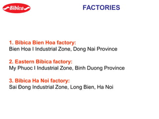 1. Bibica Bien Hoa factory:
Bien Hoa I Industrial Zone, Dong Nai Province
2. Eastern Bibica factory:
My Phuoc I Industrial Zone, Binh Duong Province
3. Bibica Ha Noi factory:
Sai Đong Industrial Zone, Long Bien, Ha Noi
FACTORIES
 