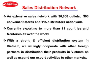 Sales Distribution Network
 An extensive sales network with 90,000 outlets, 300
convenient stores and 115 distributors nationwide
 Currently exporting to more than 21 countries and
territories all over the world
 With a strong & efficient distribution system in
Vietnam, we willingly cooperate with other foreign
partners in distribution their products in Vietnam as
well as expand our export activities to other markets.
 