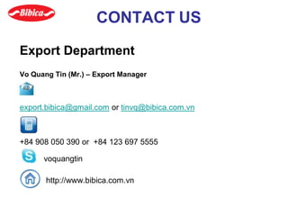 CONTACT US
Export Department
Vo Quang Tin (Mr.) – Export Manager
export.bibica@gmail.com or tinvq@bibica.com.vn
+84 908 050 390 or +84 123 697 5555
voquangtin
http://www.bibica.com.vn
 