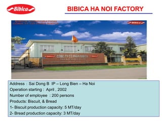 BIBICA HA NOI FACTORY
Address ： Sai Dong B IP – Long Bien – Ha Noi
Operation starting : April , 2002
Number of employee : 200 persons
Products: Biscuit, & Bread
1- Biscuit production capacity: 5 MT/day
2- Bread production capacity: 3 MT/day
 