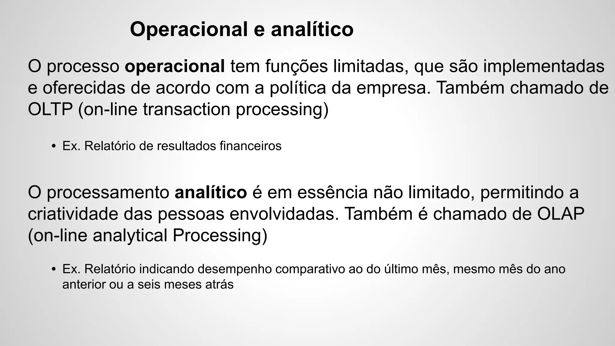Operacional e analítico
O processo operacional tem funções limitadas, que são implementadas
e oferecidas de acordo com a política da empresa. Também chamado de
OLTP (on-line transaction processing)
• Ex. Relatório de resultados financeiros
O processamento analítico é em essência não limitado, permitindo a
criatividade das pessoas envolvidadas. Também é chamado de OLAP
(on-line analytical Processing)
• Ex. Relatório indicando desempenho comparativo ao do último mês, mesmo mês do ano
anterior ou a seis meses atrás
 