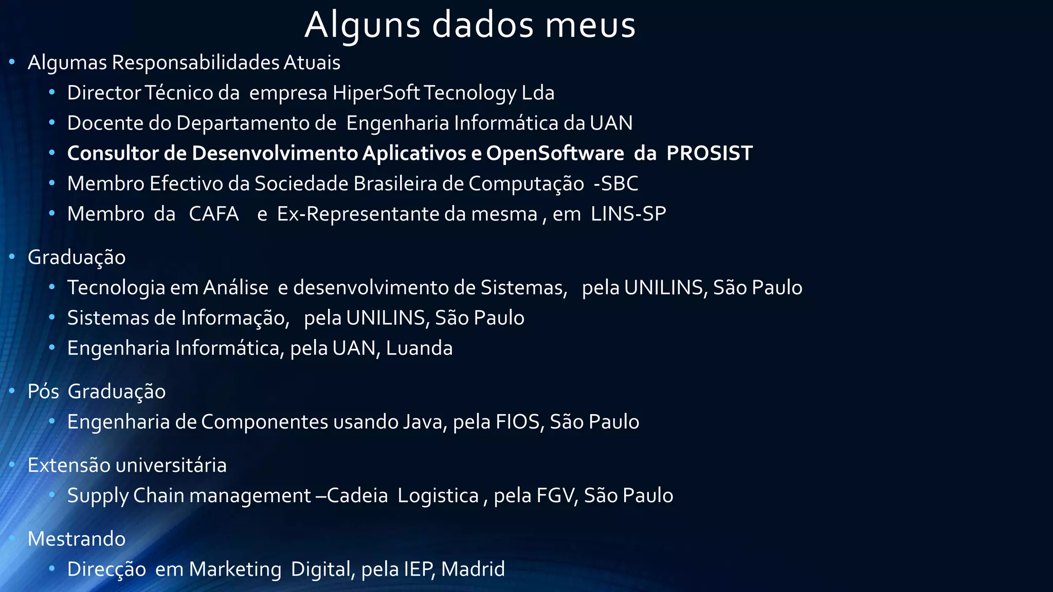 Alguns dados meus
• Algumas ResponsabilidadesAtuais
• DirectorTécnico da empresa HiperSoftTecnology Lda
• Docente do Departamento de Engenharia Informática da UAN
• Consultor de Desenvolvimento Aplicativos e OpenSoftware da PROSIST
• Membro Efectivo da Sociedade Brasileira de Computação -SBC
• Membro da CAFA e Ex-Representante da mesma , em LINS-SP
• Graduação
• Tecnologia em Análise e desenvolvimento de Sistemas, pela UNILINS, São Paulo
• Sistemas de Informação, pela UNILINS, São Paulo
• Engenharia Informática, pela UAN, Luanda
• Pós Graduação
• Engenharia deComponentes usando Java, pela FIOS, São Paulo
• Extensão universitária
• Supply Chain management –Cadeia Logistica , pela FGV, São Paulo
• Mestrando
• Direcção em Marketing Digital, pela IEP, Madrid
 